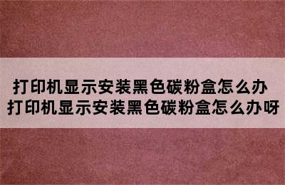 打印机显示安装黑色碳粉盒怎么办 打印机显示安装黑色碳粉盒怎么办呀